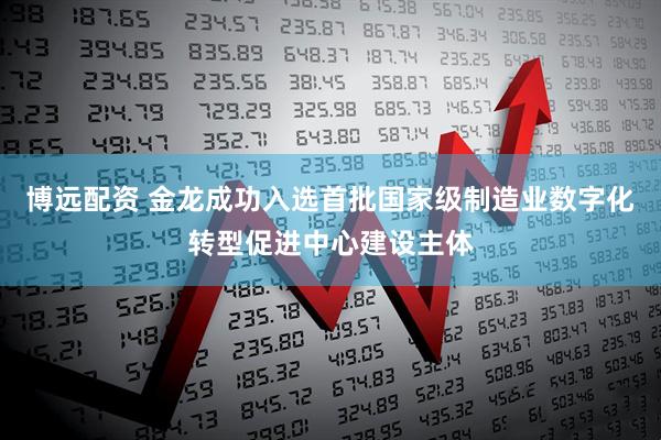 博远配资 金龙成功入选首批国家级制造业数字化转型促进中心建设主体