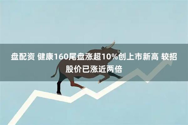 盘配资 健康160尾盘涨超10%创上市新高 较招股价已涨近两倍