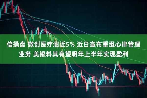 倍操盘 微创医疗涨近5% 近日宣布重组心律管理业务 美银料其有望明年上半年实现盈利