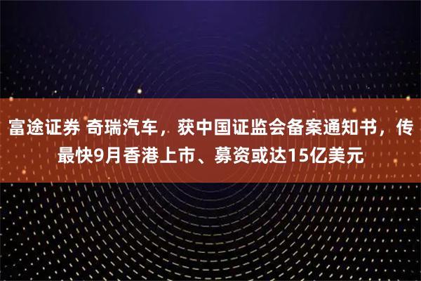 富途证券 奇瑞汽车，获中国证监会备案通知书，传最快9月香港上市、募资或达15亿美元