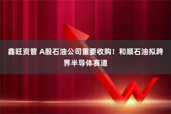 鑫旺资管 A股石油公司重要收购!和顺石油拟跨界半导体赛道