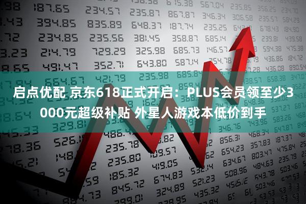 启点优配 京东618正式开启：PLUS会员领至少3000元超级补贴 外星人游戏本低价到手