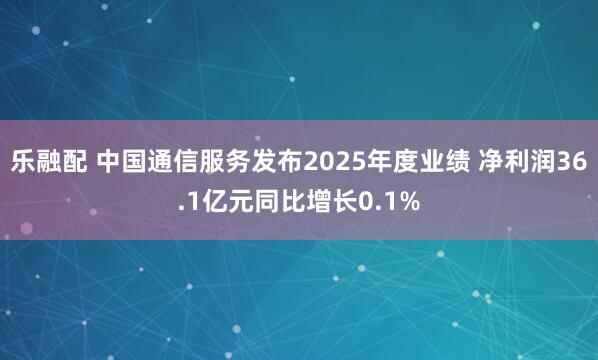 乐融配 中国通信服务发布2025年度业绩 净利润36.1亿元同比增长0.1%