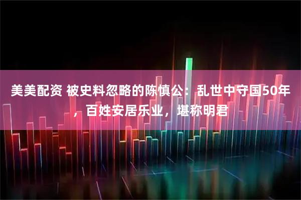 美美配资 被史料忽略的陈慎公：乱世中守国50年，百姓安居乐业，堪称明君
