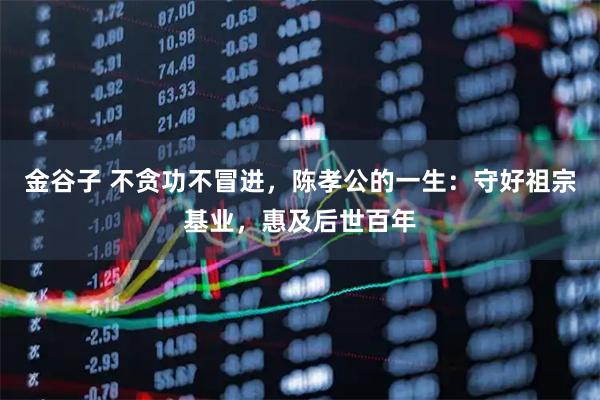 金谷子 不贪功不冒进，陈孝公的一生：守好祖宗基业，惠及后世百年