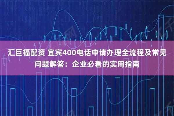 汇巨福配资 宜宾400电话申请办理全流程及常见问题解答：企业必看的实用指南