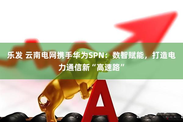 乐发 云南电网携手华为SPN：数智赋能，打造电力通信新“高速路”
