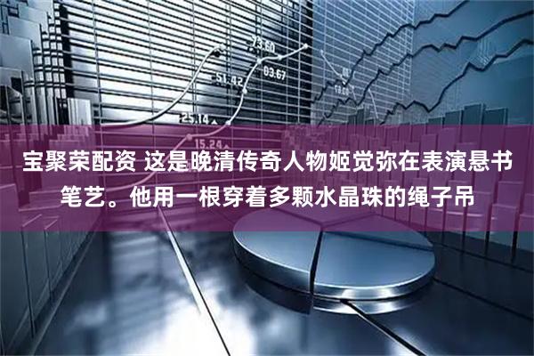 宝聚荣配资 这是晚清传奇人物姬觉弥在表演悬书笔艺。他用一根穿着多颗水晶珠的绳子吊