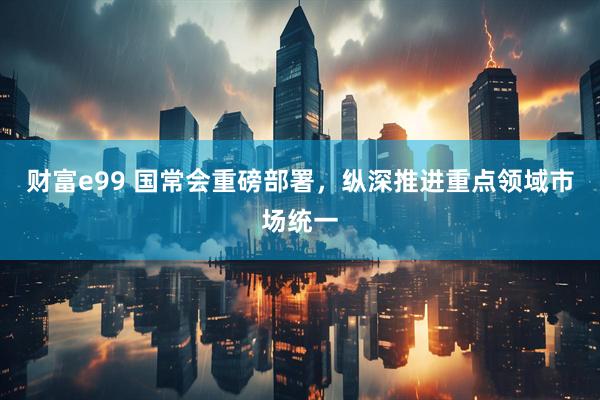 财富e99 国常会重磅部署，纵深推进重点领域市场统一