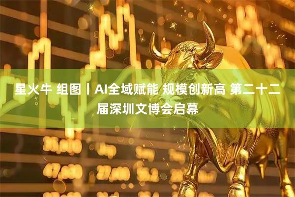 星火牛 组图丨AI全域赋能 规模创新高 第二十二届深圳文博会启幕
