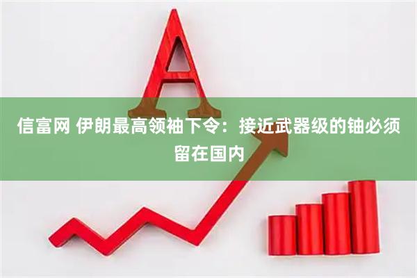 信富网 伊朗最高领袖下令：接近武器级的铀必须留在国内