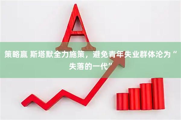 策略赢 斯塔默全力施策，避免青年失业群体沦为“失落的一代”