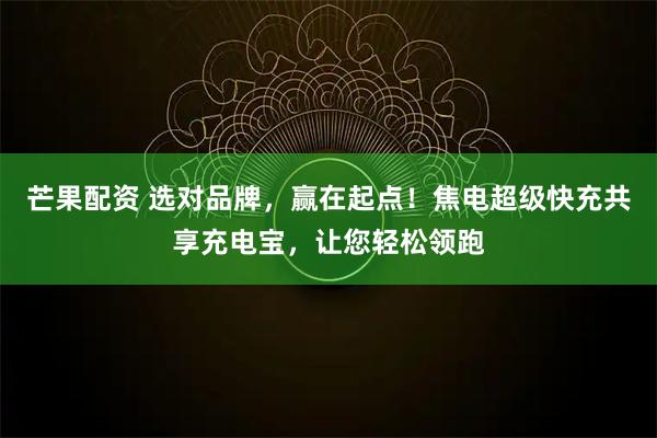 芒果配资 选对品牌，赢在起点！焦电超级快充共享充电宝，让您轻松领跑