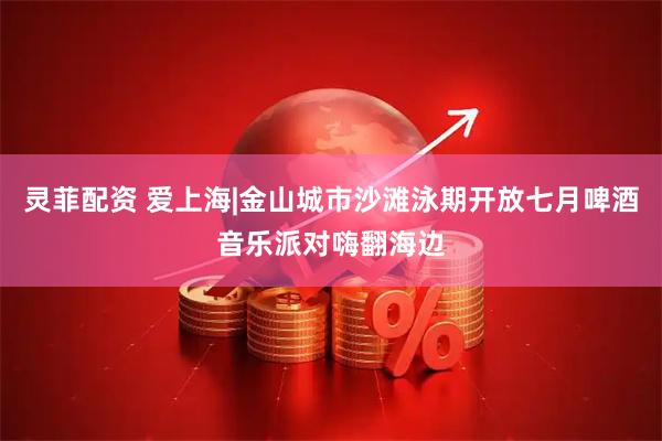 灵菲配资 爱上海|金山城市沙滩泳期开放七月啤酒音乐派对嗨翻海边
