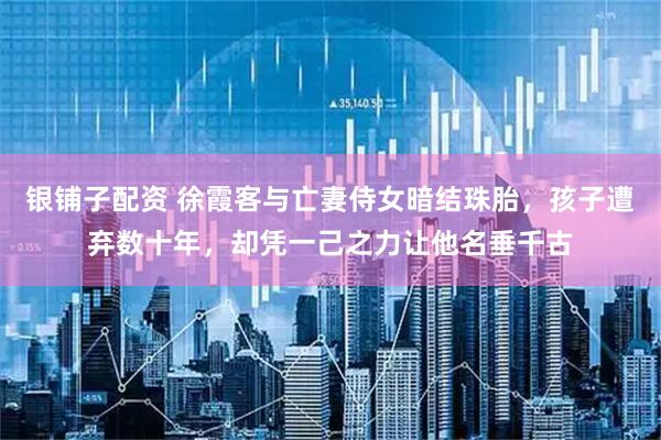 银铺子配资 徐霞客与亡妻侍女暗结珠胎，孩子遭弃数十年，却凭一己之力让他名垂千古