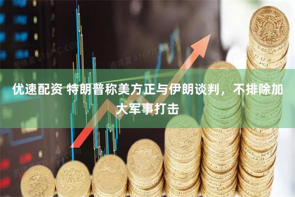 优速配资 特朗普称美方正与伊朗谈判，不排除加大军事打击