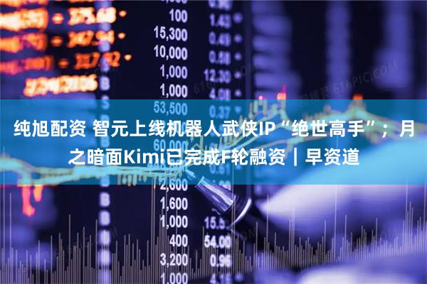 纯旭配资 智元上线机器人武侠IP“绝世高手”；月之暗面Kimi已完成F轮融资｜早资道