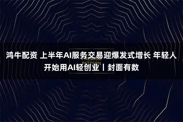 鸿牛配资 上半年AI服务交易迎爆发式增长 年轻人开始用AI轻创业丨封面有数